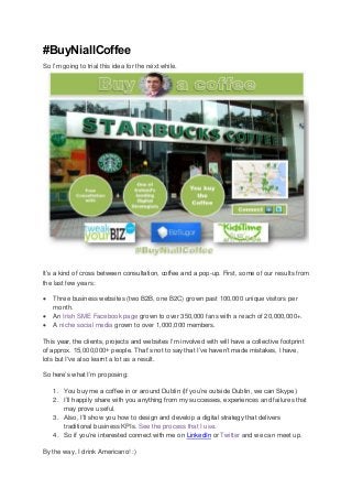 #BuyNiallCoffee
So I’m going to trial this idea for the next while.
It’s a kind of cross between consultation, coffee and a pop-up. First, some of our results from
the last few years:
 Three business websites (two B2B, one B2C) grown past 100,000 unique visitors per
month.
 An Irish SME Facebook page grown to over 350,000 fans with a reach of 20,000,000+.
 A niche social media grown to over 1,000,000 members.
This year, the clients, projects and websites I’m involved with will have a collective footprint
of approx. 15,000,000+ people. That’s not to say that I’ve haven’t made mistakes, I have,
lots but I've also learnt a lot as a result.
So here’s what I’m proposing:
1. You buy me a coffee in or around Dublin (If you’re outside Dublin, we can Skype)
2. I’ll happily share with you anything from my successes, experiences and failures that
may prove useful.
3. Also, I’ll show you how to design and develop a digital strategy that delivers
traditional business KPIs. See the process that I use.
4. So if you’re interested connect with me on LinkedIn or Twitter and we can meet up.
By the way, I drink Americano! :)
 