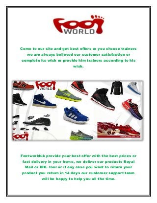 Come to our site and get best offers or you choose trainers
we are always believed our customer satisfaction or
complete its wish or provide him trainers according to his
wish.
Footworlduk provide your best offer with the best prices or
fast delivery in your home, we deliver our products Royal
Mail or DHL tour or if any case you want to return your
product you return in 14 days our customer support team
will be happy to help you all the time.
 
