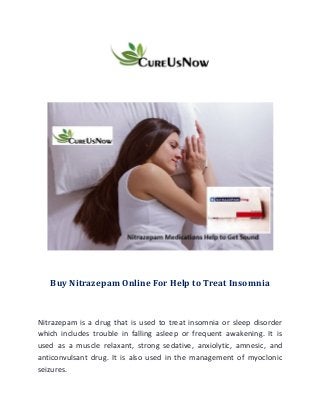 Buy Nitrazepam Online For Help to Treat Insomnia
Nitrazepam is a drug that is used to treat insomnia or sleep disorder
which includes trouble in falling asleep or frequent awakening. It is
used as a muscle relaxant, strong sedative, anxiolytic, amnesic, and
anticonvulsant drug. It is also used in the management of myoclonic
seizures.
 