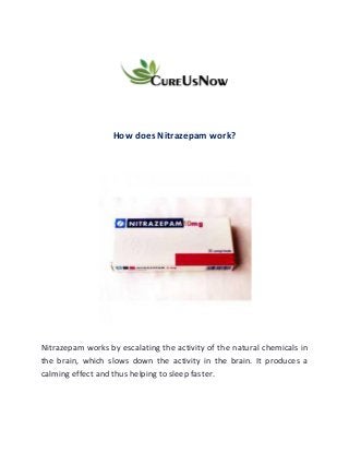 How does Nitrazepam work?
Nitrazepam works by escalating the activity of the natural chemicals in
the brain, which slows down the activity in the brain. It produces a
calming effect and thus helping to sleep faster.
 