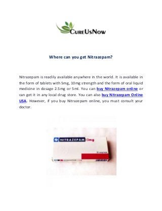 Where can you get Nitrazepam?
Nitrazepam is readily available anywhere in the world. It is available in
the form of tablets with 5mg, 10mg strength and the form of oral liquid
medicine in dosage 2.5mg or 5ml. You can buy Nitrazepam online or
can get it in any local drug store. You can also buy Nitrazepam Online
USA. However, if you buy Nitrazepam online, you must consult your
doctor.
 
