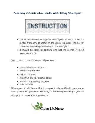 Necessary instruction to consider while taking Nitrazepam
➢ The recommended dosage of Nitrazepam to treat insomnia
ranges from 5mg to 10mg. In the case of seizures, the doctor
calculates the dosage according to body weight.
➢ It should be taken at bedtime and not more than 7 to 10
consecutive days.
You should not use Nitrazepam if you have:
➢ Mental illness or disorder
➢ Personality disorder
➢ Kidney disorder
➢ History of drug or alcohol abuse
➢ Asthma or breathing problem
➢ Liver disorder
Nitrazepam should be avoided in pregnant or breastfeeding women as
it may affect the growth of the baby. Avoid taking this drug if you are
allergic to it or any of its ingredients.
 