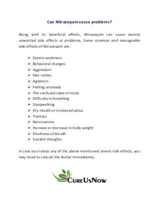 Can Nitrazepam cause problems?
Along with its beneficial effects, Nitrazepam can cause several
unwanted side effects or problems. Some common and manageable
side effects of Nitrazepam are:
➢ Severe weakness
➢ Behavioral changes
➢ Aggression
➢ Skin rashes
➢ Agitation
➢ Feeling unsteady
➢ The confused state of mind
➢ Difficulty in breathing
➢ Sleepwalking
➢ Dry mouth or increased saliva
➢ Tremors
➢ Nervousness
➢ Increase or decrease in body weight
➢ Shortness of breath
➢ Suicidal thoughts
In case you notice any of the above-mentioned severe side effects, you
may need to consult the doctor immediately.
 