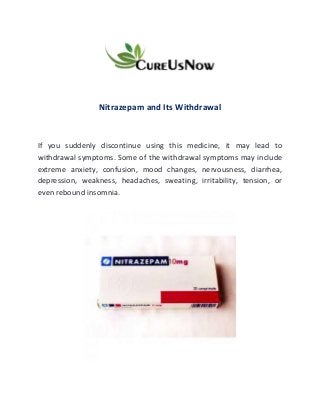 Nitrazepam and Its Withdrawal
If you suddenly discontinue using this medicine, it may lead to
withdrawal symptoms. Some of the withdrawal symptoms may include
extreme anxiety, confusion, mood changes, nervousness, diarrhea,
depression, weakness, headaches, sweating, irritability, tension, or
even rebound insomnia.
 