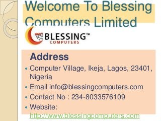 Welcome To Blessing
Computers Limited
Address
 Computer Village, Ikeja, Lagos, 23401,
Nigeria
 Email info@blessingcomputers.com
 Contact No : 234-8033576109
 Website:
http://www.blessingcomputers.com
 