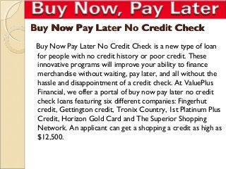 Buy Now Pay Later No Credit Check
 Buy Now Pay Later No Credit Check is a new type of loan
 for people with no credit history or poor credit. These
 innovative programs will improve your ability to finance
 merchandise without waiting, pay later, and all without the
 hassle and disappointment of a credit check. At ValuePlus
 Financial, we offer a portal of buy now pay later no credit
 check loans featuring six different companies: Fingerhut
 credit, Gettington credit, Tronix Country, 1st Platinum Plus
 Credit, Horizon Gold Card and The Superior Shopping
 Network. An applicant can get a shopping a credit as high as
 $12,500.
 