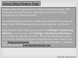 About Shop.Printers Parts
Printers Parts & Equipment have been in operation since 1973.
Professionally run business with offices located in Toronto,
Canada and in Orlando Florida.
We sell Heidelberg, Komori, ManRoland, Mitsubishi, Ryobi and
many other offset machineries parts and supplies worldwide.
Shop.Printers Parts offers great deals on Leibinger Numbering
Machine. You can view all Leibinger Numbering Machineat
our website or visit our next slide. For more information about
our Printers Parts & Equipment Supplies Store then kindly visit
us @ Shop.printersparts OR call us @ (416) 752-4488 / 1-800-268-
6577 OR mail us @ parts@printersparts.com.
Prepared By: Shop.printersparts
 
