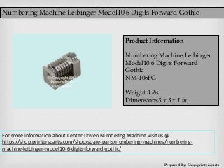Numbering Machine Leibinger Model10 6 Digits Forward Gothic
Prepared By: Shop.printersparts
Product Information
Numbering Machine Leibinger
Model10 6 Digits Forward
Gothic
NM-106FG
Weight.3 lbs
Dimensions3 x 3 x 1 in
For more information about Center Driven Numbering Machine visit us @
https://shop.printersparts.com/shop/spare-parts/numbering-machines/numbering-
machine-leibinger-model10-6-digits-forward-gothic/
 
