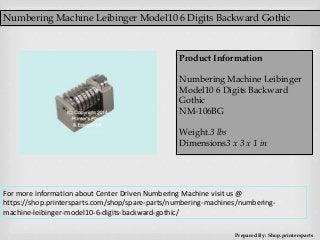 Numbering Machine Leibinger Model10 6 Digits Backward Gothic
Prepared By: Shop.printersparts
Product Information
Numbering Machine Leibinger
Model10 6 Digits Backward
Gothic
NM-106BG
Weight.3 lbs
Dimensions3 x 3 x 1 in
For more information about Center Driven Numbering Machine visit us @
https://shop.printersparts.com/shop/spare-parts/numbering-machines/numbering-
machine-leibinger-model10-6-digits-backward-gothic/
 