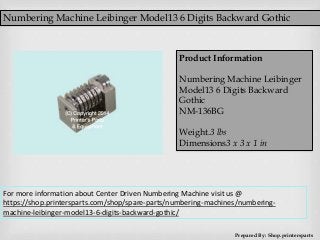Numbering Machine Leibinger Model13 6 Digits Backward Gothic
Prepared By: Shop.printersparts
Product Information
Numbering Machine Leibinger
Model13 6 Digits Backward
Gothic
NM-136BG
Weight.3 lbs
Dimensions3 x 3 x 1 in
For more information about Center Driven Numbering Machine visit us @
https://shop.printersparts.com/shop/spare-parts/numbering-machines/numbering-
machine-leibinger-model13-6-digits-backward-gothic/
 