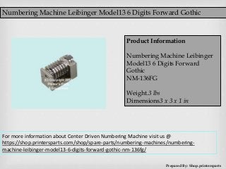 Numbering Machine Leibinger Model13 6 Digits Forward Gothic
Prepared By: Shop.printersparts
Product Information
Numbering Machine Leibinger
Model13 6 Digits Forward
Gothic
NM-136FG
Weight.3 lbs
Dimensions3 x 3 x 1 in
For more information about Center Driven Numbering Machine visit us @
https://shop.printersparts.com/shop/spare-parts/numbering-machines/numbering-
machine-leibinger-model13-6-digits-forward-gothic-nm-136fg/
 