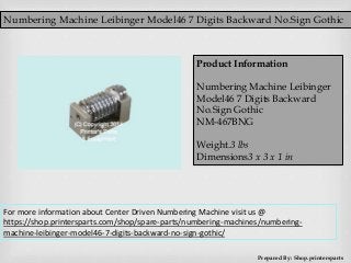 Numbering Machine Leibinger Model46 7 Digits Backward No.Sign Gothic
Prepared By: Shop.printersparts
Product Information
Numbering Machine Leibinger
Model46 7 Digits Backward
No.Sign Gothic
NM-467BNG
Weight.3 lbs
Dimensions3 x 3 x 1 in
For more information about Center Driven Numbering Machine visit us @
https://shop.printersparts.com/shop/spare-parts/numbering-machines/numbering-
machine-leibinger-model46-7-digits-backward-no-sign-gothic/
 