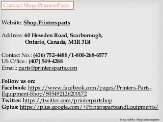 Contact Shop.PrintersParts
Website: Shop.Printersparts
Address: 60 Howden Road, Scarborough,
Ontario, Canada, M1R 3E4
Contact No.: (416) 752-4488 / 1-800-268-6577
US Office.: (407) 549-4288
Email: parts@printersparts.com
Follow us on:
Facebook: https://www.facebook.com/pages/Printers-Parts-
Equipment-Shop/805492126200172
Twitter: https://twitter.com/printerpartshop
Gplus: https://plus.google.com/+PrinterspartsandEquipments/
Prepared By: Shop.printersparts
 