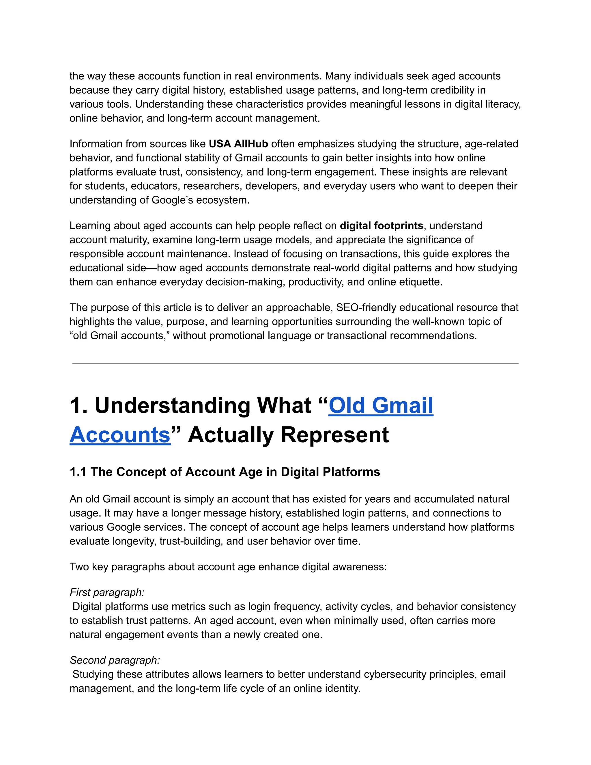 the way these accounts function in real environments. Many individuals seek aged accounts
because they carry digital history, established usage patterns, and long-term credibility in
various tools. Understanding these characteristics provides meaningful lessons in digital literacy,
online behavior, and long-term account management.
Information from sources like USA AllHub often emphasizes studying the structure, age-related
behavior, and functional stability of Gmail accounts to gain better insights into how online
platforms evaluate trust, consistency, and long-term engagement. These insights are relevant
for students, educators, researchers, developers, and everyday users who want to deepen their
understanding of Google’s ecosystem.
Learning about aged accounts can help people reflect on digital footprints, understand
account maturity, examine long-term usage models, and appreciate the significance of
responsible account maintenance. Instead of focusing on transactions, this guide explores the
educational side—how aged accounts demonstrate real-world digital patterns and how studying
them can enhance everyday decision-making, productivity, and online etiquette.
The purpose of this article is to deliver an approachable, SEO-friendly educational resource that
highlights the value, purpose, and learning opportunities surrounding the well-known topic of
“old Gmail accounts,” without promotional language or transactional recommendations.
1. Understanding What “Old Gmail
Accounts” Actually Represent
1.1 The Concept of Account Age in Digital Platforms
An old Gmail account is simply an account that has existed for years and accumulated natural
usage. It may have a longer message history, established login patterns, and connections to
various Google services. The concept of account age helps learners understand how platforms
evaluate longevity, trust-building, and user behavior over time.
Two key paragraphs about account age enhance digital awareness:
First paragraph:​
Digital platforms use metrics such as login frequency, activity cycles, and behavior consistency
to establish trust patterns. An aged account, even when minimally used, often carries more
natural engagement events than a newly created one.
Second paragraph:​
Studying these attributes allows learners to better understand cybersecurity principles, email
management, and the long-term life cycle of an online identity.
 