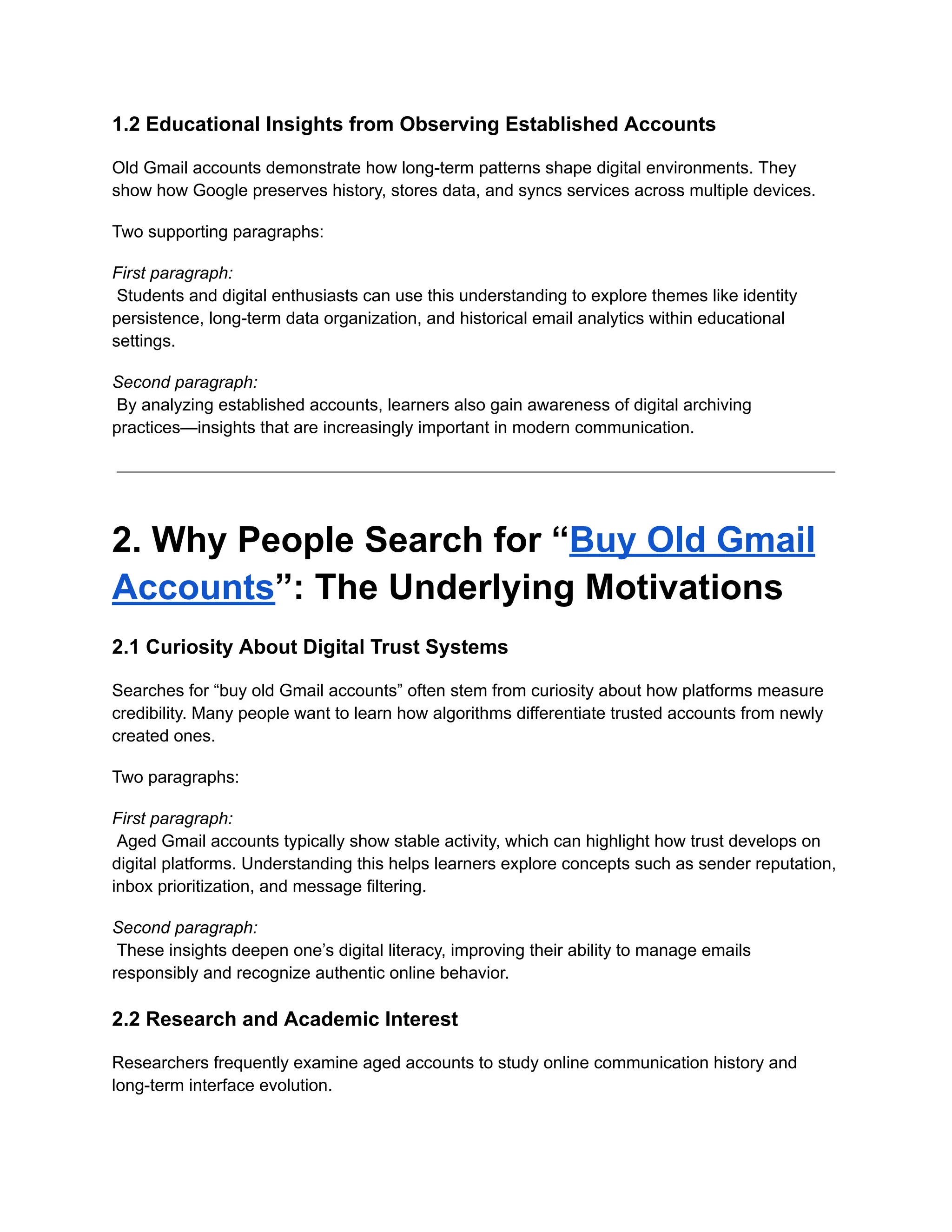 1.2 Educational Insights from Observing Established Accounts
Old Gmail accounts demonstrate how long-term patterns shape digital environments. They
show how Google preserves history, stores data, and syncs services across multiple devices.
Two supporting paragraphs:
First paragraph:​
Students and digital enthusiasts can use this understanding to explore themes like identity
persistence, long-term data organization, and historical email analytics within educational
settings.
Second paragraph:​
By analyzing established accounts, learners also gain awareness of digital archiving
practices—insights that are increasingly important in modern communication.
2. Why People Search for “Buy Old Gmail
Accounts”: The Underlying Motivations
2.1 Curiosity About Digital Trust Systems
Searches for “buy old Gmail accounts” often stem from curiosity about how platforms measure
credibility. Many people want to learn how algorithms differentiate trusted accounts from newly
created ones.
Two paragraphs:
First paragraph:​
Aged Gmail accounts typically show stable activity, which can highlight how trust develops on
digital platforms. Understanding this helps learners explore concepts such as sender reputation,
inbox prioritization, and message filtering.
Second paragraph:​
These insights deepen one’s digital literacy, improving their ability to manage emails
responsibly and recognize authentic online behavior.
2.2 Research and Academic Interest
Researchers frequently examine aged accounts to study online communication history and
long-term interface evolution.
 