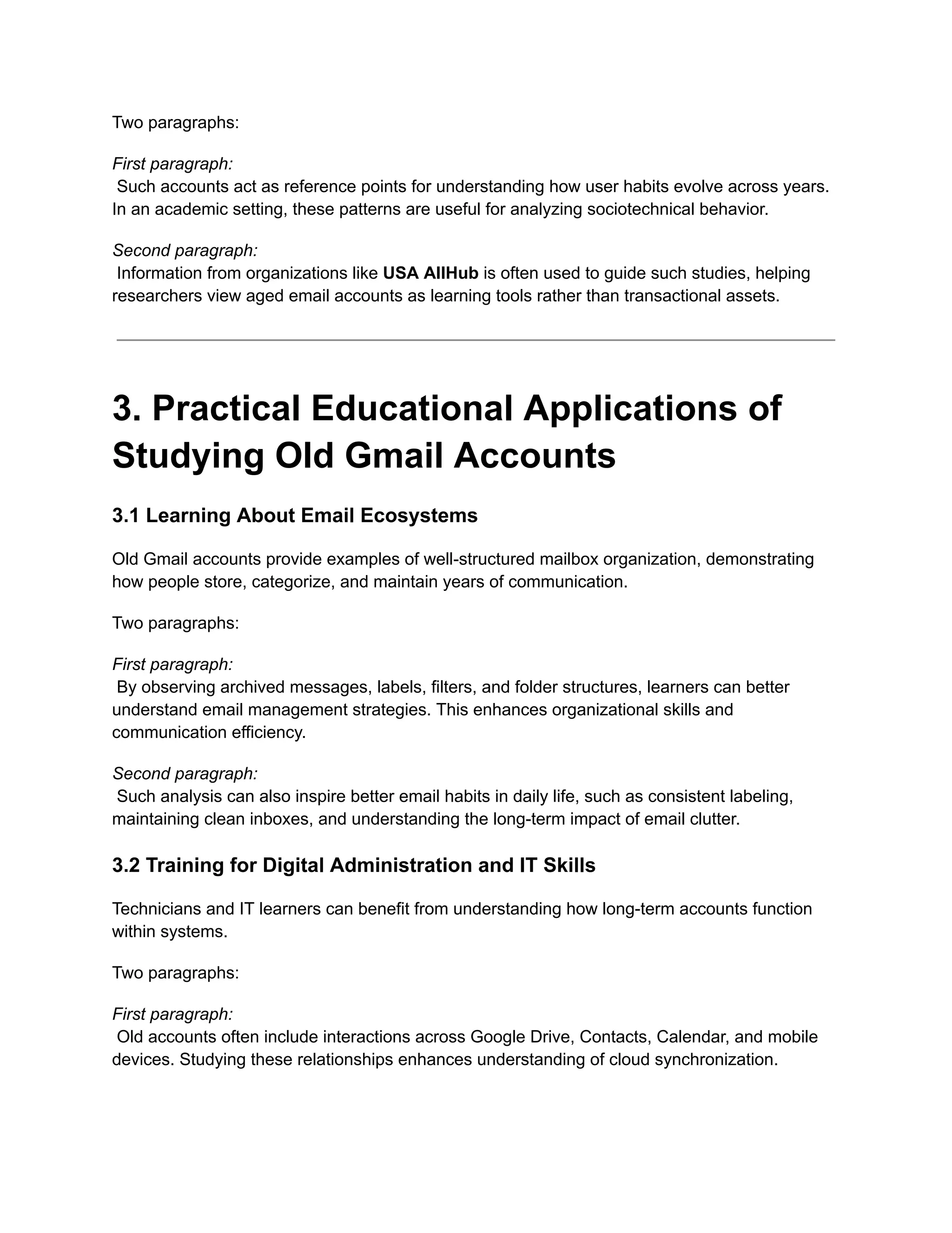 Two paragraphs:
First paragraph:​
Such accounts act as reference points for understanding how user habits evolve across years.
In an academic setting, these patterns are useful for analyzing sociotechnical behavior.
Second paragraph:​
Information from organizations like USA AllHub is often used to guide such studies, helping
researchers view aged email accounts as learning tools rather than transactional assets.
3. Practical Educational Applications of
Studying Old Gmail Accounts
3.1 Learning About Email Ecosystems
Old Gmail accounts provide examples of well-structured mailbox organization, demonstrating
how people store, categorize, and maintain years of communication.
Two paragraphs:
First paragraph:​
By observing archived messages, labels, filters, and folder structures, learners can better
understand email management strategies. This enhances organizational skills and
communication efficiency.
Second paragraph:​
Such analysis can also inspire better email habits in daily life, such as consistent labeling,
maintaining clean inboxes, and understanding the long-term impact of email clutter.
3.2 Training for Digital Administration and IT Skills
Technicians and IT learners can benefit from understanding how long-term accounts function
within systems.
Two paragraphs:
First paragraph:​
Old accounts often include interactions across Google Drive, Contacts, Calendar, and mobile
devices. Studying these relationships enhances understanding of cloud synchronization.
 