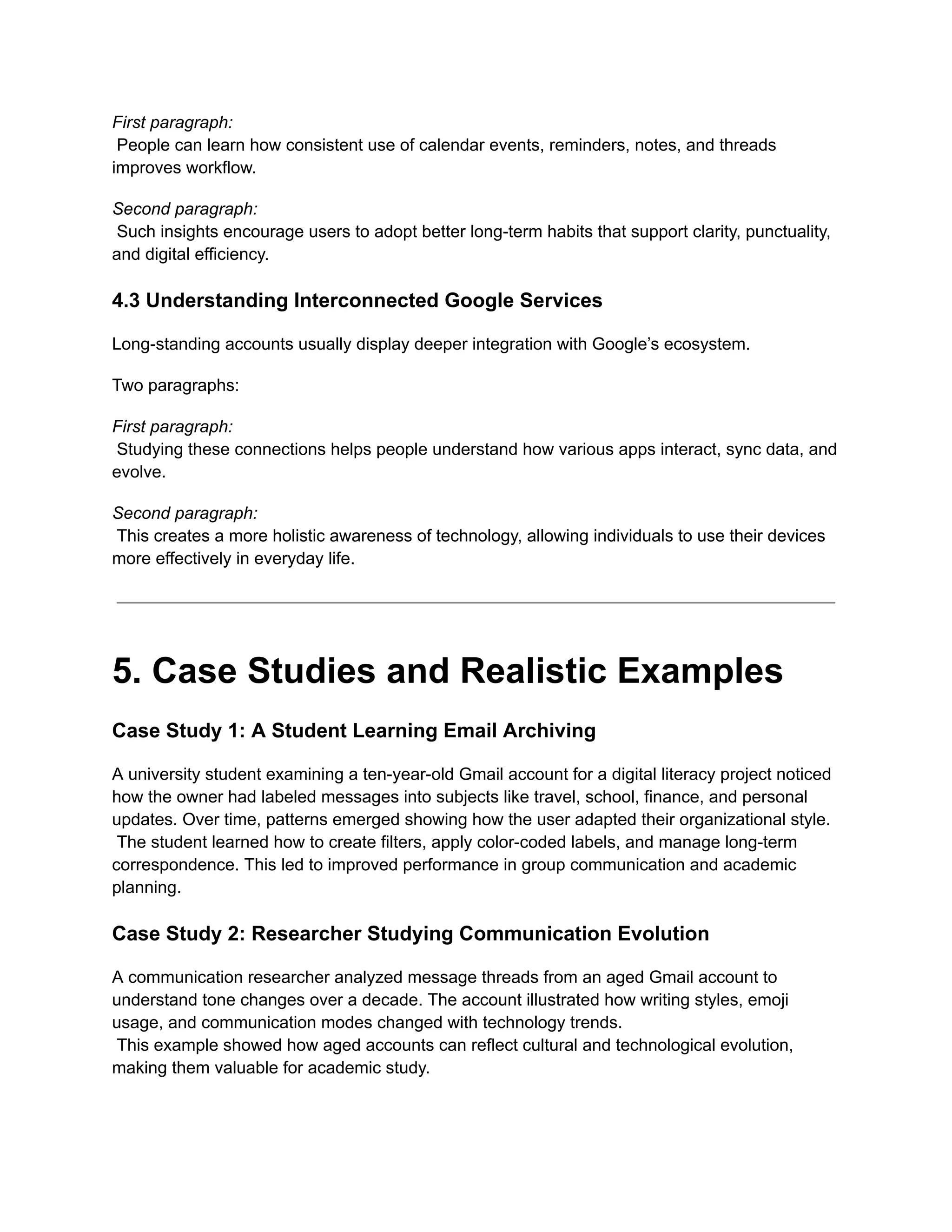 First paragraph:​
People can learn how consistent use of calendar events, reminders, notes, and threads
improves workflow.
Second paragraph:​
Such insights encourage users to adopt better long-term habits that support clarity, punctuality,
and digital efficiency.
4.3 Understanding Interconnected Google Services
Long-standing accounts usually display deeper integration with Google’s ecosystem.
Two paragraphs:
First paragraph:​
Studying these connections helps people understand how various apps interact, sync data, and
evolve.
Second paragraph:​
This creates a more holistic awareness of technology, allowing individuals to use their devices
more effectively in everyday life.
5. Case Studies and Realistic Examples
Case Study 1: A Student Learning Email Archiving
A university student examining a ten-year-old Gmail account for a digital literacy project noticed
how the owner had labeled messages into subjects like travel, school, finance, and personal
updates. Over time, patterns emerged showing how the user adapted their organizational style.​
The student learned how to create filters, apply color-coded labels, and manage long-term
correspondence. This led to improved performance in group communication and academic
planning.
Case Study 2: Researcher Studying Communication Evolution
A communication researcher analyzed message threads from an aged Gmail account to
understand tone changes over a decade. The account illustrated how writing styles, emoji
usage, and communication modes changed with technology trends.​
This example showed how aged accounts can reflect cultural and technological evolution,
making them valuable for academic study.
 