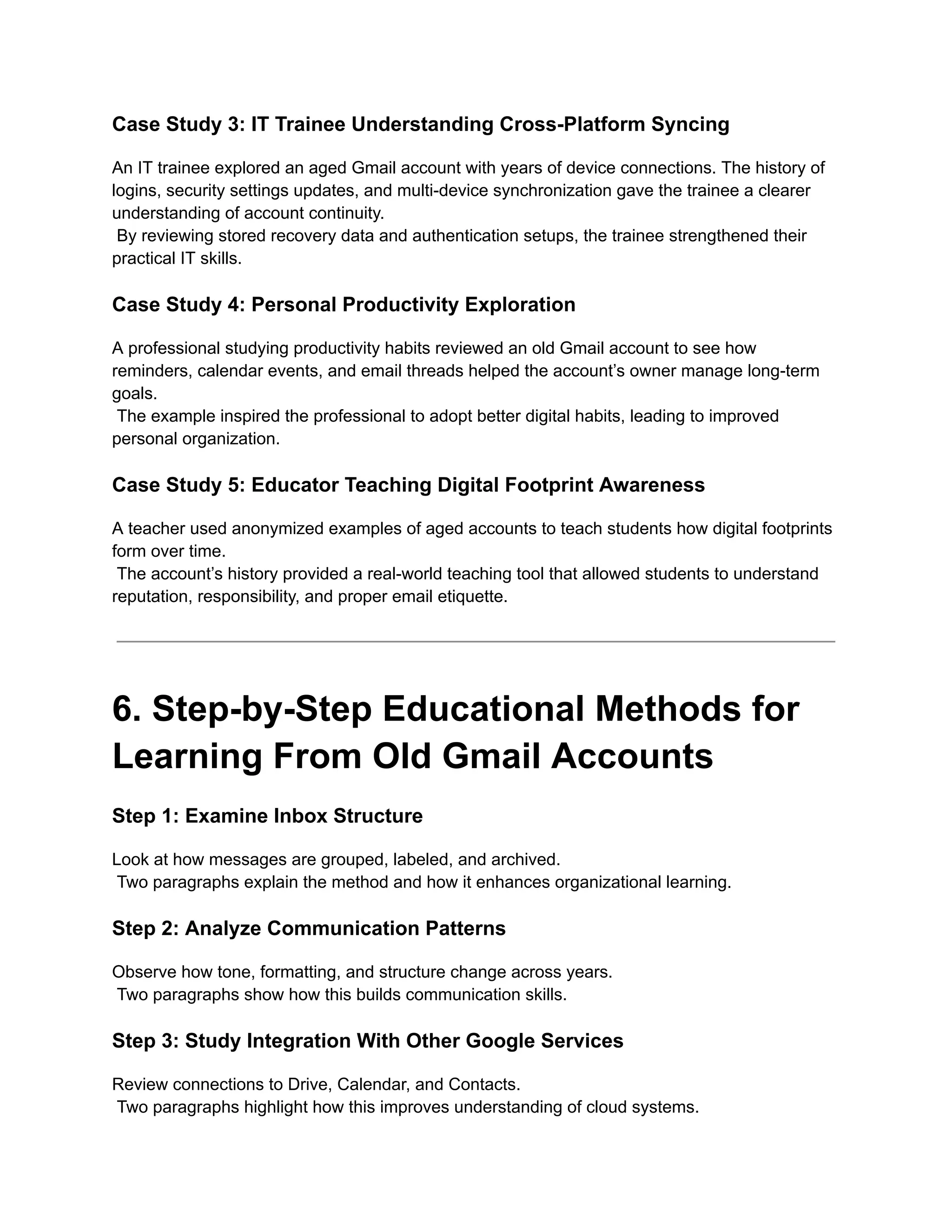 Case Study 3: IT Trainee Understanding Cross-Platform Syncing
An IT trainee explored an aged Gmail account with years of device connections. The history of
logins, security settings updates, and multi-device synchronization gave the trainee a clearer
understanding of account continuity.​
By reviewing stored recovery data and authentication setups, the trainee strengthened their
practical IT skills.
Case Study 4: Personal Productivity Exploration
A professional studying productivity habits reviewed an old Gmail account to see how
reminders, calendar events, and email threads helped the account’s owner manage long-term
goals.​
The example inspired the professional to adopt better digital habits, leading to improved
personal organization.
Case Study 5: Educator Teaching Digital Footprint Awareness
A teacher used anonymized examples of aged accounts to teach students how digital footprints
form over time.​
The account’s history provided a real-world teaching tool that allowed students to understand
reputation, responsibility, and proper email etiquette.
6. Step-by-Step Educational Methods for
Learning From Old Gmail Accounts
Step 1: Examine Inbox Structure
Look at how messages are grouped, labeled, and archived.​
Two paragraphs explain the method and how it enhances organizational learning.
Step 2: Analyze Communication Patterns
Observe how tone, formatting, and structure change across years.​
Two paragraphs show how this builds communication skills.
Step 3: Study Integration With Other Google Services
Review connections to Drive, Calendar, and Contacts.​
Two paragraphs highlight how this improves understanding of cloud systems.
 