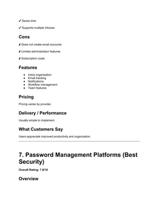 ✔ Saves time
✔ Supports multiple inboxes
Cons
✘ Does not create email accounts
✘ Limited administration features
✘ Subscription costs
Features
● Inbox organization
● Email tracking
● Notifications
● Workflow management
● Team features
Pricing
Pricing varies by provider.
Delivery / Performance
Usually simple to implement.
What Customers Say
Users appreciate improved productivity and organization.
7. Password Management Platforms (Best
Security)
Overall Rating: 7.9/10
Overview
 