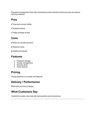 Password management tools help businesses protect important email accounts and reduce
security problems.
Pros
✔ Improves account safety
✔ Supports teams
✔ Helps manage access
Cons
✘ Does not provide accounts
✘ Requires setup
✘ Additional expense
Features
● Password storage
● Access management
● Security alerts
● Team sharing
Pricing
Pricing depends on provider and features.
Delivery / Performance
Most tools are easy to deploy.
What Customers Say
Customers usually value security improvements and convenience.
 