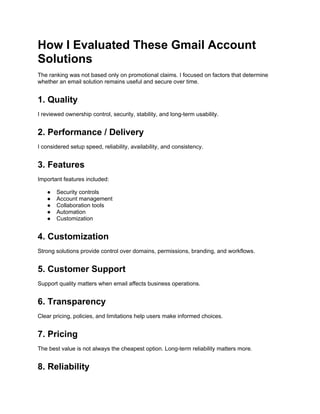 How I Evaluated These Gmail Account
Solutions
The ranking was not based only on promotional claims. I focused on factors that determine
whether an email solution remains useful and secure over time.
1. Quality
I reviewed ownership control, security, stability, and long-term usability.
2. Performance / Delivery
I considered setup speed, reliability, availability, and consistency.
3. Features
Important features included:
● Security controls
● Account management
● Collaboration tools
● Automation
● Customization
4. Customization
Strong solutions provide control over domains, permissions, branding, and workflows.
5. Customer Support
Support quality matters when email affects business operations.
6. Transparency
Clear pricing, policies, and limitations help users make informed choices.
7. Pricing
The best value is not always the cheapest option. Long-term reliability matters more.
8. Reliability
 