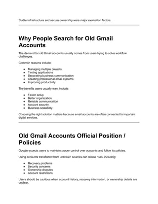 Stable infrastructure and secure ownership were major evaluation factors.
Why People Search for Old Gmail
Accounts
The demand for old Gmail accounts usually comes from users trying to solve workflow
challenges.
Common reasons include:
● Managing multiple projects
● Testing applications
● Separating business communication
● Creating professional email systems
● Improving productivity
The benefits users usually want include:
● Faster setup
● Better organization
● Reliable communication
● Account security
● Business scalability
Choosing the right solution matters because email accounts are often connected to important
digital services.
Old Gmail Accounts Official Position /
Policies
Google expects users to maintain proper control over accounts and follow its policies.
Using accounts transferred from unknown sources can create risks, including:
● Recovery problems
● Security concerns
● Ownership disputes
● Account restrictions
Users should be cautious when account history, recovery information, or ownership details are
unclear.
 