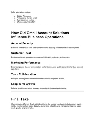 Safer alternatives include:
● Google Workspace
● Professional domain email
● Business email hosting
● Official account creation
How Old Gmail Account Solutions
Influence Business Operations
Account Security
Business email should have clear ownership and recovery access to reduce security risks.
Customer Trust
Professional email addresses improve credibility with customers and partners.
Marketing Performance
Email campaigns depend on reputation, authentication, and quality content rather than account
age alone.
Team Collaboration
Managed email systems allow businesses to control employee access.
Long-Term Growth
Reliable email infrastructure supports expansion and operational stability.
Final Take
After reviewing different Gmail-related solutions, the biggest conclusion is that account age is
not the most important factor. Security, ownership, reliability, and management control create
much greater long-term value.
 