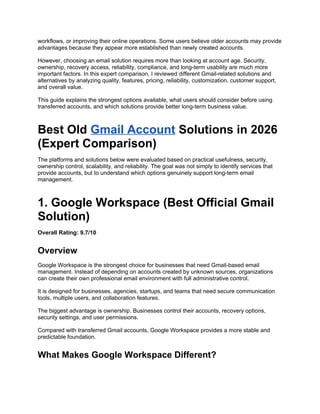 workflows, or improving their online operations. Some users believe older accounts may provide
advantages because they appear more established than newly created accounts.
However, choosing an email solution requires more than looking at account age. Security,
ownership, recovery access, reliability, compliance, and long-term usability are much more
important factors. In this expert comparison, I reviewed different Gmail-related solutions and
alternatives by analyzing quality, features, pricing, reliability, customization, customer support,
and overall value.
This guide explains the strongest options available, what users should consider before using
transferred accounts, and which solutions provide better long-term business value.
Best Old Gmail Account Solutions in 2026
(Expert Comparison)
The platforms and solutions below were evaluated based on practical usefulness, security,
ownership control, scalability, and reliability. The goal was not simply to identify services that
provide accounts, but to understand which options genuinely support long-term email
management.
1. Google Workspace (Best Official Gmail
Solution)
Overall Rating: 9.7/10
Overview
Google Workspace is the strongest choice for businesses that need Gmail-based email
management. Instead of depending on accounts created by unknown sources, organizations
can create their own professional email environment with full administrative control.
It is designed for businesses, agencies, startups, and teams that need secure communication
tools, multiple users, and collaboration features.
The biggest advantage is ownership. Businesses control their accounts, recovery options,
security settings, and user permissions.
Compared with transferred Gmail accounts, Google Workspace provides a more stable and
predictable foundation.
What Makes Google Workspace Different?
 