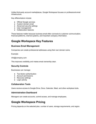 Unlike third-party account marketplaces, Google Workspace focuses on professional email
infrastructure.
Key differentiators include:
● Official Google services
● Custom domain email
● Advanced security settings
● User management
● Collaboration features
These features matter because business email often connects to customer communication,
financial platforms, internal systems, and important company information.
Google Workspace Key Features
Business Email Management
Companies can create professional addresses using their own domain name.
Example:
info@company.com
This improves credibility and makes email ownership clear.
Security Controls
Businesses can manage:
● Two-factor authentication
● Account permissions
● Recovery settings
● Login activity
Collaboration Tools
Users receive access to Google Drive, Docs, Calendar, Meet, and other workplace tools.
Administration Dashboard
Managers can create accounts, control access, and manage employees.
Google Workspace Pricing
Pricing depends on the selected plan, number of users, storage requirements, and region.
 