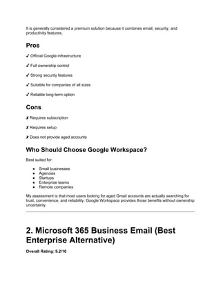 It is generally considered a premium solution because it combines email, security, and
productivity features.
Pros
✔ Official Google infrastructure
✔ Full ownership control
✔ Strong security features
✔ Suitable for companies of all sizes
✔ Reliable long-term option
Cons
✘ Requires subscription
✘ Requires setup
✘ Does not provide aged accounts
Who Should Choose Google Workspace?
Best suited for:
● Small businesses
● Agencies
● Startups
● Enterprise teams
● Remote companies
My assessment is that most users looking for aged Gmail accounts are actually searching for
trust, convenience, and reliability. Google Workspace provides those benefits without ownership
uncertainty.
2. Microsoft 365 Business Email (Best
Enterprise Alternative)
Overall Rating: 9.2/10
 