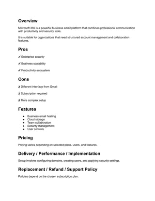 Overview
Microsoft 365 is a powerful business email platform that combines professional communication
with productivity and security tools.
It is suitable for organizations that need structured account management and collaboration
features.
Pros
✔ Enterprise security
✔ Business scalability
✔ Productivity ecosystem
Cons
✘ Different interface from Gmail
✘ Subscription required
✘ More complex setup
Features
● Business email hosting
● Cloud storage
● Team collaboration
● Security management
● User controls
Pricing
Pricing varies depending on selected plans, users, and features.
Delivery / Performance / Implementation
Setup involves configuring domains, creating users, and applying security settings.
Replacement / Refund / Support Policy
Policies depend on the chosen subscription plan.
 