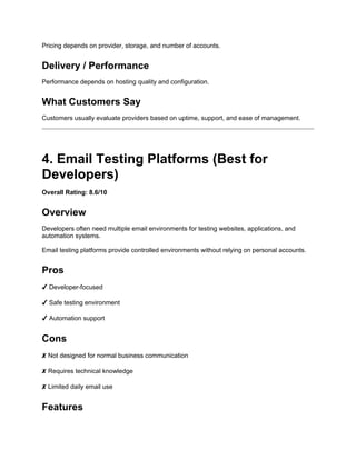 Pricing depends on provider, storage, and number of accounts.
Delivery / Performance
Performance depends on hosting quality and configuration.
What Customers Say
Customers usually evaluate providers based on uptime, support, and ease of management.
4. Email Testing Platforms (Best for
Developers)
Overall Rating: 8.6/10
Overview
Developers often need multiple email environments for testing websites, applications, and
automation systems.
Email testing platforms provide controlled environments without relying on personal accounts.
Pros
✔ Developer-focused
✔ Safe testing environment
✔ Automation support
Cons
✘ Not designed for normal business communication
✘ Requires technical knowledge
✘ Limited daily email use
Features
 