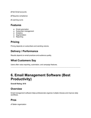 ✘ Not Gmail accounts
✘ Requires compliance
✘ Learning curve
Features
● Email automation
● Subscriber management
● Analytics
● Segmentation
● Reporting
Pricing
Pricing depends on subscribers and sending volume.
Delivery / Performance
Results depend on email practices and audience quality.
What Customers Say
Users often value reporting, automation, and campaign features.
6. Email Management Software (Best
Productivity)
Overall Rating: 8/10
Overview
Email management software helps professionals organize multiple inboxes and improve daily
workflows.
Pros
✔ Better organization
 