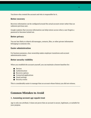 11
You know who created the account and who is responsible for it.
Better recovery
Recovery information can be configured around the actual account owner rather than an
unknown previous user.
Google explains that recovery information can help restore access when a user forgets a
password or becomes locked out.
Better privacy
You are less likely to inherit old messages, contacts, files, or other private information
belonging to someone else.
Easier administration
For business purposes, clear ownership makes employee transitions and account
administration easier.
Better security visibility
When you establish the account yourself, you can maintain a known baseline for:
● Devices
● Authentication
● Recovery options
● Connected applications
● Gmail settings
● Security events
This is considerably easier to manage than an account whose history you did not witness.
Common Mistakes to Avoid
1. Assuming account age equals trust
Age is only one attribute. It does not prove that an account is secure, legitimate, or suitable for
your purpose.
 