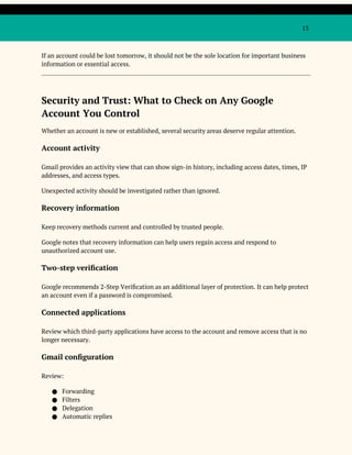 13
If an account could be lost tomorrow, it should not be the sole location for important business
information or essential access.
Security and Trust: What to Check on Any Google
Account You Control
Whether an account is new or established, several security areas deserve regular attention.
Account activity
Gmail provides an activity view that can show sign-in history, including access dates, times, IP
addresses, and access types.
Unexpected activity should be investigated rather than ignored.
Recovery information
Keep recovery methods current and controlled by trusted people.
Google notes that recovery information can help users regain access and respond to
unauthorized account use.
Two-step verification
Google recommends 2-Step Verification as an additional layer of protection. It can help protect
an account even if a password is compromised.
Connected applications
Review which third-party applications have access to the account and remove access that is no
longer necessary.
Gmail configuration
Review:
● Forwarding
● Filters
● Delegation
● Automatic replies
 