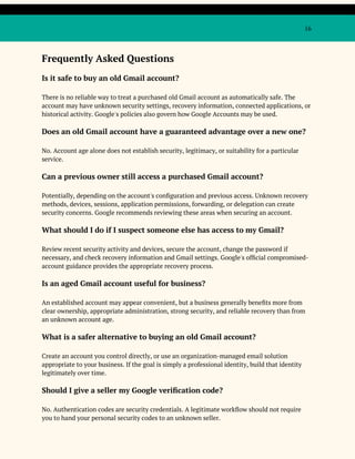 16
Frequently Asked Questions
Is it safe to buy an old Gmail account?
There is no reliable way to treat a purchased old Gmail account as automatically safe. The
account may have unknown security settings, recovery information, connected applications, or
historical activity. Google's policies also govern how Google Accounts may be used.
Does an old Gmail account have a guaranteed advantage over a new one?
No. Account age alone does not establish security, legitimacy, or suitability for a particular
service.
Can a previous owner still access a purchased Gmail account?
Potentially, depending on the account's configuration and previous access. Unknown recovery
methods, devices, sessions, application permissions, forwarding, or delegation can create
security concerns. Google recommends reviewing these areas when securing an account.
What should I do if I suspect someone else has access to my Gmail?
Review recent security activity and devices, secure the account, change the password if
necessary, and check recovery information and Gmail settings. Google's official compromised-
account guidance provides the appropriate recovery process.
Is an aged Gmail account useful for business?
An established account may appear convenient, but a business generally benefits more from
clear ownership, appropriate administration, strong security, and reliable recovery than from
an unknown account age.
What is a safer alternative to buying an old Gmail account?
Create an account you control directly, or use an organization-managed email solution
appropriate to your business. If the goal is simply a professional identity, build that identity
legitimately over time.
Should I give a seller my Google verification code?
No. Authentication codes are security credentials. A legitimate workflow should not require
you to hand your personal security codes to an unknown seller.
 