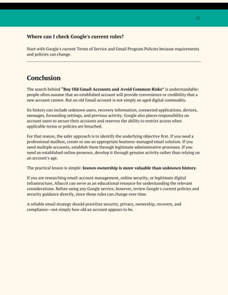 17
Where can I check Google's current rules?
Start with Google's current Terms of Service and Gmail Program Policies because requirements
and policies can change.
Conclusion
The search behind “Buy Old Gmail Accounts and Avoid Common Risks” is understandable:
people often assume that an established account will provide convenience or credibility that a
new account cannot. But an old Gmail account is not simply an aged digital commodity.
Its history can include unknown users, recovery information, connected applications, devices,
messages, forwarding settings, and previous activity. Google also places responsibility on
account users to secure their accounts and reserves the ability to restrict access when
applicable terms or policies are breached.
For that reason, the safer approach is to identify the underlying objective first. If you need a
professional mailbox, create or use an appropriate business-managed email solution. If you
need multiple accounts, establish them through legitimate administrative processes. If you
need an established online presence, develop it through genuine activity rather than relying on
an account's age.
The practical lesson is simple: known ownership is more valuable than unknown history.
If you are researching email-account management, online security, or legitimate digital
infrastructure, Allaccit can serve as an educational resource for understanding the relevant
considerations. Before using any Google service, however, review Google's current policies and
security guidance directly, since those rules can change over time.
A reliable email strategy should prioritize security, privacy, ownership, recovery, and
compliance—not simply how old an account appears to be.
 