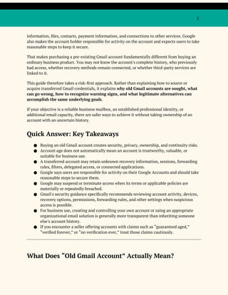 2
information, files, contacts, payment information, and connections to other services. Google
also makes the account holder responsible for activity on the account and expects users to take
reasonable steps to keep it secure.
That makes purchasing a pre-existing Gmail account fundamentally different from buying an
ordinary business product. You may not know the account's complete history, who previously
had access, whether recovery methods remain connected, or whether third-party services are
linked to it.
This guide therefore takes a risk-first approach. Rather than explaining how to source or
acquire transferred Gmail credentials, it explains why old Gmail accounts are sought, what
can go wrong, how to recognize warning signs, and what legitimate alternatives can
accomplish the same underlying goals.
If your objective is a reliable business mailbox, an established professional identity, or
additional email capacity, there are safer ways to achieve it without taking ownership of an
account with an uncertain history.
Quick Answer: Key Takeaways
● Buying an old Gmail account creates security, privacy, ownership, and continuity risks.
● Account age does not automatically mean an account is trustworthy, valuable, or
suitable for business use.
● A transferred account may retain unknown recovery information, sessions, forwarding
rules, filters, delegated access, or connected applications.
● Google says users are responsible for activity on their Google Accounts and should take
reasonable steps to secure them.
● Google may suspend or terminate access when its terms or applicable policies are
materially or repeatedly breached.
● Gmail's security guidance specifically recommends reviewing account activity, devices,
recovery options, permissions, forwarding rules, and other settings when suspicious
access is possible.
● For business use, creating and controlling your own account or using an appropriate
organizational email solution is generally more transparent than inheriting someone
else's account history.
● If you encounter a seller offering accounts with claims such as “guaranteed aged,”
“verified forever,” or “no verification ever,” treat those claims cautiously.
What Does “Old Gmail Account” Actually Mean?
 