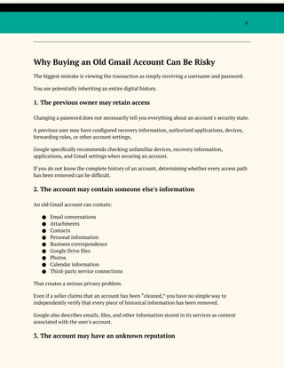 4
Why Buying an Old Gmail Account Can Be Risky
The biggest mistake is viewing the transaction as simply receiving a username and password.
You are potentially inheriting an entire digital history.
1. The previous owner may retain access
Changing a password does not necessarily tell you everything about an account's security state.
A previous user may have configured recovery information, authorized applications, devices,
forwarding rules, or other account settings.
Google specifically recommends checking unfamiliar devices, recovery information,
applications, and Gmail settings when securing an account.
If you do not know the complete history of an account, determining whether every access path
has been removed can be difficult.
2. The account may contain someone else's information
An old Gmail account can contain:
● Email conversations
● Attachments
● Contacts
● Personal information
● Business correspondence
● Google Drive files
● Photos
● Calendar information
● Third-party service connections
That creates a serious privacy problem.
Even if a seller claims that an account has been “cleaned,” you have no simple way to
independently verify that every piece of historical information has been removed.
Google also describes emails, files, and other information stored in its services as content
associated with the user's account.
3. The account may have an unknown reputation
 