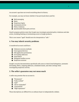 5
An account's age does not reveal everything about its history.
For example, you may not know whether it has previously been used for:
● Bulk messaging
● Spam
● Suspicious logins
● Automated activity
● Policy violations
● Questionable third-party services
Gmail's program policies state that Google may investigate potential policy violations and take
action, including limiting or terminating access to Google products.
This is one reason “aged” should never be interpreted as “safe.”
4. You may inherit security problems
A transferred account could have:
● Unknown recovery methods
● Unrecognized devices
● Old application permissions
● Forwarding addresses
● Gmail filters
● Delegated mailbox access
● Suspicious sessions
Google's security documentation specifically tells users to check Gmail delegation, automatic
forwarding, filters, outgoing addresses, scheduled emails, and other settings when
investigating suspicious activity.
5. The seller's guarantee may not mean much
A seller may promise that an account is:
● “Permanent”
● “Fully verified”
● “Safe”
● “Never suspended”
● “Guaranteed”
● “High reputation”
Those descriptions are difficult for an ordinary buyer to independently validate.
 