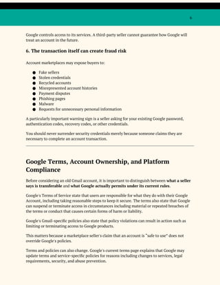 6
Google controls access to its services. A third-party seller cannot guarantee how Google will
treat an account in the future.
6. The transaction itself can create fraud risk
Account marketplaces may expose buyers to:
● Fake sellers
● Stolen credentials
● Recycled accounts
● Misrepresented account histories
● Payment disputes
● Phishing pages
● Malware
● Requests for unnecessary personal information
A particularly important warning sign is a seller asking for your existing Google password,
authentication codes, recovery codes, or other credentials.
You should never surrender security credentials merely because someone claims they are
necessary to complete an account transaction.
Google Terms, Account Ownership, and Platform
Compliance
Before considering an old Gmail account, it is important to distinguish between what a seller
says is transferable and what Google actually permits under its current rules.
Google's Terms of Service state that users are responsible for what they do with their Google
Account, including taking reasonable steps to keep it secure. The terms also state that Google
can suspend or terminate access in circumstances including material or repeated breaches of
the terms or conduct that causes certain forms of harm or liability.
Google's Gmail-specific policies also state that policy violations can result in action such as
limiting or terminating access to Google products.
This matters because a marketplace seller's claim that an account is “safe to use” does not
override Google's policies.
Terms and policies can also change. Google's current terms page explains that Google may
update terms and service-specific policies for reasons including changes to services, legal
requirements, security, and abuse prevention.
 
