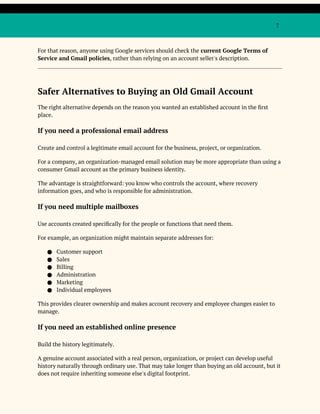 7
For that reason, anyone using Google services should check the current Google Terms of
Service and Gmail policies, rather than relying on an account seller's description.
Safer Alternatives to Buying an Old Gmail Account
The right alternative depends on the reason you wanted an established account in the first
place.
If you need a professional email address
Create and control a legitimate email account for the business, project, or organization.
For a company, an organization-managed email solution may be more appropriate than using a
consumer Gmail account as the primary business identity.
The advantage is straightforward: you know who controls the account, where recovery
information goes, and who is responsible for administration.
If you need multiple mailboxes
Use accounts created specifically for the people or functions that need them.
For example, an organization might maintain separate addresses for:
● Customer support
● Sales
● Billing
● Administration
● Marketing
● Individual employees
This provides clearer ownership and makes account recovery and employee changes easier to
manage.
If you need an established online presence
Build the history legitimately.
A genuine account associated with a real person, organization, or project can develop useful
history naturally through ordinary use. That may take longer than buying an old account, but it
does not require inheriting someone else's digital footprint.
 