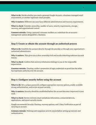 9
What to do: Decide whether you need a personal Google Account, a business-managed email
environment, or another legitimate email provider.
Why it matters: Different use cases have different administration and recovery requirements.
What to check: Consider ownership, number of users, security requirements, storage,
recovery, and organizational control.
Common mistake: Using a personal consumer mailbox as a substitute for an account-
management system designed for a business.
Step 3: Create or obtain the account through an authorized process
What to do: Establish the account directly through the provider or through your organization's
authorized administrator.
Why it matters: This gives you a clear ownership trail and avoids inheriting unknown account
history.
What to check: Confirm that recovery information belongs to you or the responsible
organization.
Common mistake: Treating a seller's possession of login credentials as proof that the seller
has legitimate authority over the account.
Step 4: Configure security before using the account
What to do: Set a unique password, configure appropriate recovery options, enable available
strong authentication, and review account security.
Why it matters: Security should be established before the account becomes important to your
work.
What to check: Review recovery email and phone information, connected devices,
applications, and recent security events.
Google recommends Security Checkup, recovery options, and 2-Step Verification as part of
securing an account.
Common mistake: Waiting until suspicious activity occurs before setting up recovery and
authentication.
 