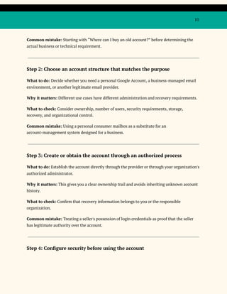 10
Common mistake: Starting with “Where can I buy an old account?” before determining the
actual business or technical requirement.
Step 2: Choose an account structure that matches the purpose
What to do: Decide whether you need a personal Google Account, a business-managed email
environment, or another legitimate email provider.
Why it matters: Different use cases have different administration and recovery requirements.
What to check: Consider ownership, number of users, security requirements, storage,
recovery, and organizational control.
Common mistake: Using a personal consumer mailbox as a substitute for an
account-management system designed for a business.
Step 3: Create or obtain the account through an authorized process
What to do: Establish the account directly through the provider or through your organization's
authorized administrator.
Why it matters: This gives you a clear ownership trail and avoids inheriting unknown account
history.
What to check: Confirm that recovery information belongs to you or the responsible
organization.
Common mistake: Treating a seller's possession of login credentials as proof that the seller
has legitimate authority over the account.
Step 4: Configure security before using the account
 