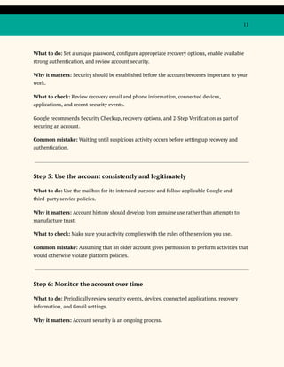 11
What to do: Set a unique password, configure appropriate recovery options, enable available
strong authentication, and review account security.
Why it matters: Security should be established before the account becomes important to your
work.
What to check: Review recovery email and phone information, connected devices,
applications, and recent security events.
Google recommends Security Checkup, recovery options, and 2-Step Verification as part of
securing an account.
Common mistake: Waiting until suspicious activity occurs before setting up recovery and
authentication.
Step 5: Use the account consistently and legitimately
What to do: Use the mailbox for its intended purpose and follow applicable Google and
third-party service policies.
Why it matters: Account history should develop from genuine use rather than attempts to
manufacture trust.
What to check: Make sure your activity complies with the rules of the services you use.
Common mistake: Assuming that an older account gives permission to perform activities that
would otherwise violate platform policies.
Step 6: Monitor the account over time
What to do: Periodically review security events, devices, connected applications, recovery
information, and Gmail settings.
Why it matters: Account security is an ongoing process.
 