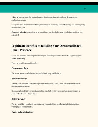 12
What to check: Look for unfamiliar sign-ins, forwarding rules, filters, delegation, or
application access.
Google's Gmail guidance specifically recommends reviewing account activity and investigating
unfamiliar access.
Common mistake: Assuming an account is secure simply because no obvious problem has
appeared.
Legitimate Benefits of Building Your Own Established
Gmail Presence
There is a practical advantage to creating an account you control from the beginning: you
know its history.
That can provide several benefits.
Clear ownership
You know who created the account and who is responsible for it.
Better recovery
Recovery information can be configured around the actual account owner rather than an
unknown previous user.
Google explains that recovery information can help restore access when a user forgets a
password or becomes locked out.
Better privacy
You are less likely to inherit old messages, contacts, files, or other private information
belonging to someone else.
Easier administration
 