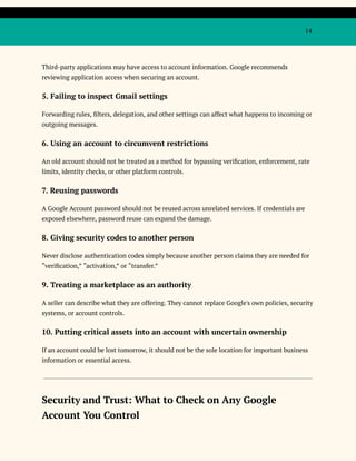 14
Third-party applications may have access to account information. Google recommends
reviewing application access when securing an account.
5. Failing to inspect Gmail settings
Forwarding rules, filters, delegation, and other settings can affect what happens to incoming or
outgoing messages.
6. Using an account to circumvent restrictions
An old account should not be treated as a method for bypassing verification, enforcement, rate
limits, identity checks, or other platform controls.
7. Reusing passwords
A Google Account password should not be reused across unrelated services. If credentials are
exposed elsewhere, password reuse can expand the damage.
8. Giving security codes to another person
Never disclose authentication codes simply because another person claims they are needed for
“verification,” “activation,” or “transfer.”
9. Treating a marketplace as an authority
A seller can describe what they are offering. They cannot replace Google's own policies, security
systems, or account controls.
10. Putting critical assets into an account with uncertain ownership
If an account could be lost tomorrow, it should not be the sole location for important business
information or essential access.
Security and Trust: What to Check on Any Google
Account You Control
 