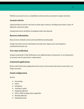15
Whether an account is new or established, several security areas deserve regular attention.
Account activity
Gmail provides an activity view that can show sign-in history, including access dates, times, IP
addresses, and access types.
Unexpected activity should be investigated rather than ignored.
Recovery information
Keep recovery methods current and controlled by trusted people.
Google notes that recovery information can help users regain access and respond to
unauthorized account use.
Two-step verification
Google recommends 2-Step Verification as an additional layer of protection. It can help protect
an account even if a password is compromised.
Connected applications
Review which third-party applications have access to the account and remove access that is no
longer necessary.
Gmail configuration
Review:
●​ Forwarding
●​ Filters
●​ Delegation
●​ Automatic replies
●​ Outgoing addresses
●​ POP or IMAP settings where applicable
●​ Blocked addresses
●​ Scheduled emails
 