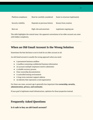 17
Platform compliance Must be carefully considered Easier to structure legitimately
Security visibility Depends on previous history Known from creation
Best use High-risk and uncertain Legitimate ongoing use
The table highlights the central issue: the apparent convenience of an older account can come
with hidden complexity.
When an Old Gmail Account Is the Wrong Solution
Sometimes the best decision is not to look for an older account at all.
An old Gmail account is usually the wrong approach when you need:
●​ A permanent business mailbox
●​ A mailbox containing confidential business information
●​ An account multiple employees need to administer
●​ A reliable recovery process
●​ Clear ownership documentation
●​ A controlled testing environment
●​ A long-term customer support address
●​ An identity that represents a real organization
For these use cases, account age is generally less important than ownership, security,
administration, privacy, and continuity.
If your goal is legitimate email infrastructure, optimize for those properties instead.
Frequently Asked Questions
Is it safe to buy an old Gmail account?
 