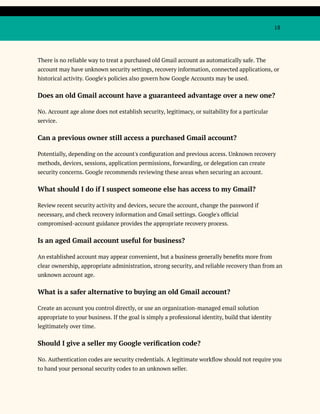 18
There is no reliable way to treat a purchased old Gmail account as automatically safe. The
account may have unknown security settings, recovery information, connected applications, or
historical activity. Google's policies also govern how Google Accounts may be used.
Does an old Gmail account have a guaranteed advantage over a new one?
No. Account age alone does not establish security, legitimacy, or suitability for a particular
service.
Can a previous owner still access a purchased Gmail account?
Potentially, depending on the account's configuration and previous access. Unknown recovery
methods, devices, sessions, application permissions, forwarding, or delegation can create
security concerns. Google recommends reviewing these areas when securing an account.
What should I do if I suspect someone else has access to my Gmail?
Review recent security activity and devices, secure the account, change the password if
necessary, and check recovery information and Gmail settings. Google's official
compromised-account guidance provides the appropriate recovery process.
Is an aged Gmail account useful for business?
An established account may appear convenient, but a business generally benefits more from
clear ownership, appropriate administration, strong security, and reliable recovery than from an
unknown account age.
What is a safer alternative to buying an old Gmail account?
Create an account you control directly, or use an organization-managed email solution
appropriate to your business. If the goal is simply a professional identity, build that identity
legitimately over time.
Should I give a seller my Google verification code?
No. Authentication codes are security credentials. A legitimate workflow should not require you
to hand your personal security codes to an unknown seller.
 